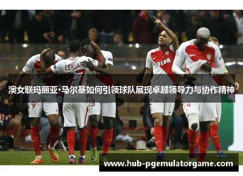 澳女联玛丽亚·马尔基如何引领球队展现卓越领导力与协作精神