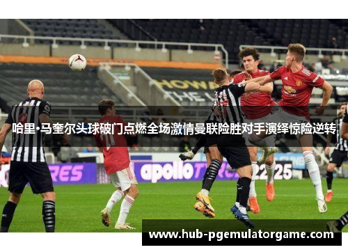 哈里·马奎尔头球破门点燃全场激情曼联险胜对手演绎惊险逆转 哈里·马奎尔头球破门点燃全场激情曼联险胜对手演绎惊险逆转