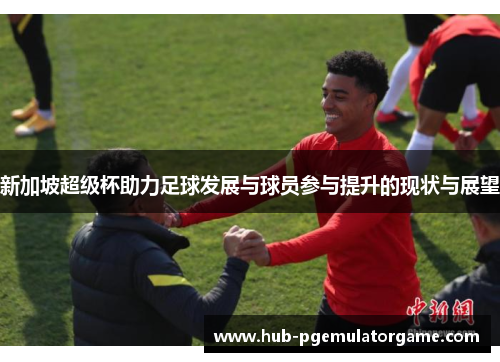 新加坡超级杯助力足球发展与球员参与提升的现状与展望 新加坡超级杯助力足球发展与球员参与提升的现状与展望