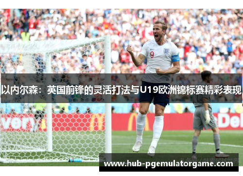 以内尔森：英国前锋的灵活打法与U19欧洲锦标赛精彩表现