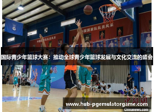 国际青少年篮球大赛：推动全球青少年篮球发展与文化交流的盛会