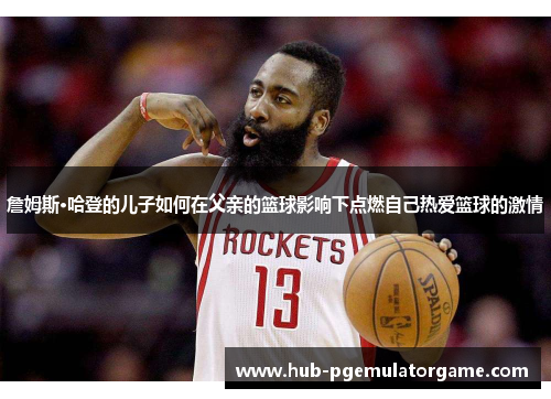 詹姆斯·哈登的儿子如何在父亲的篮球影响下点燃自己热爱篮球的激情