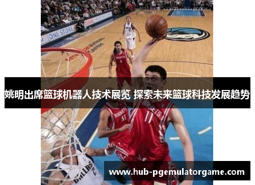 姚明出席篮球机器人技术展览 探索未来篮球科技发展趋势