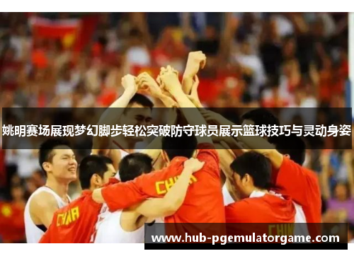 姚明赛场展现梦幻脚步轻松突破防守球员展示篮球技巧与灵动身姿