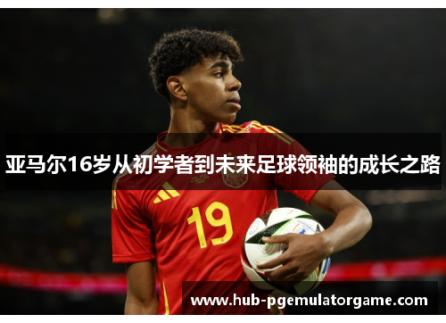 亚马尔16岁从初学者到未来足球领袖的成长之路 亚马尔16岁从初学者到未来足球领袖的成长之路