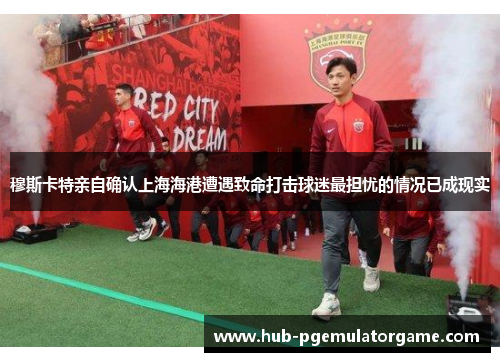 穆斯卡特亲自确认上海海港遭遇致命打击球迷最担忧的情况已成现实