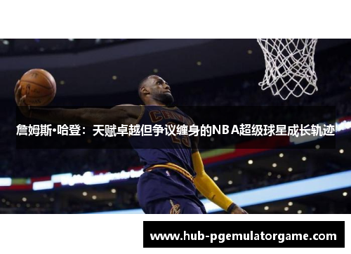 詹姆斯·哈登：天赋卓越但争议缠身的NBA超级球星成长轨迹
