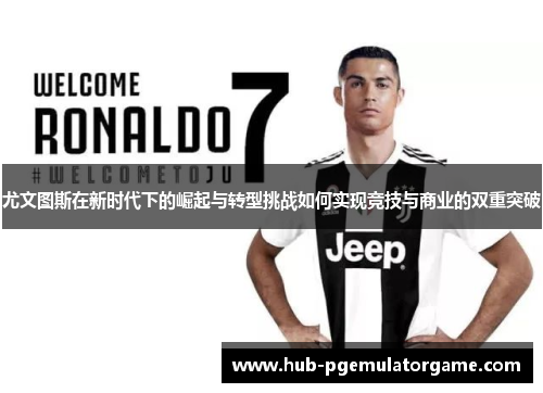 尤文图斯在新时代下的崛起与转型挑战如何实现竞技与商业的双重突破