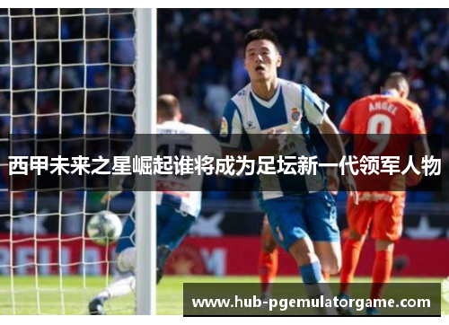 西甲未来之星崛起谁将成为足坛新一代领军人物