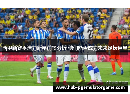 西甲新赛季潜力新星前景分析 他们能否成为未来足坛巨星 西甲新赛季潜力新星前景分析 他们能否成为未来足坛巨星