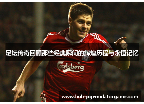 足坛传奇回顾那些经典瞬间的辉煌历程与永恒记忆 足坛传奇回顾那些经典瞬间的辉煌历程与永恒记忆