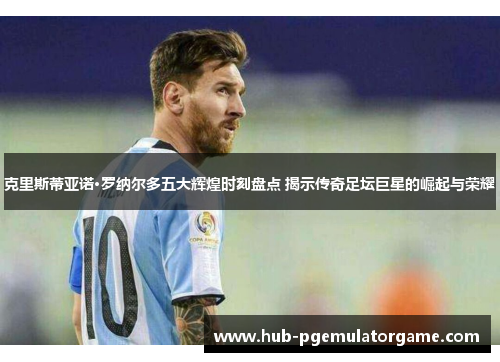 克里斯蒂亚诺·罗纳尔多五大辉煌时刻盘点 揭示传奇足坛巨星的崛起与荣耀