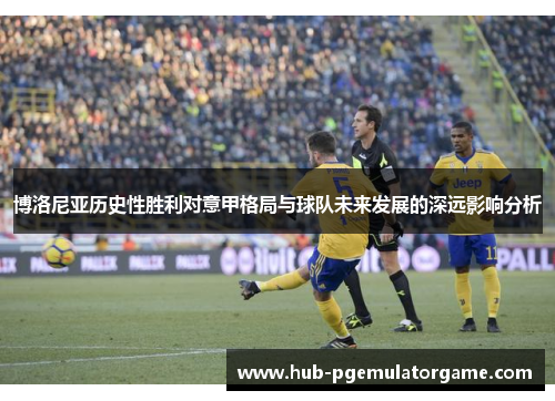 博洛尼亚历史性胜利对意甲格局与球队未来发展的深远影响分析 博洛尼亚历史性胜利对意甲格局与球队未来发展的深远影响分析