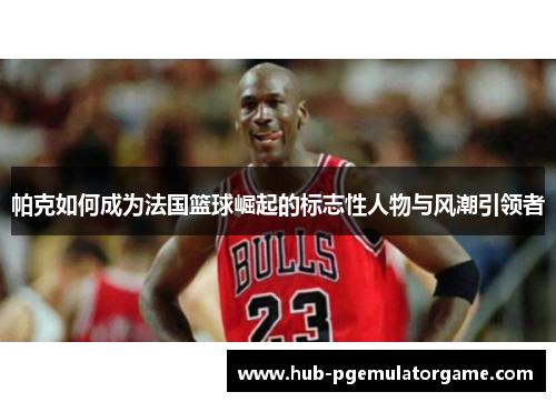 帕克如何成为法国篮球崛起的标志性人物与风潮引领者