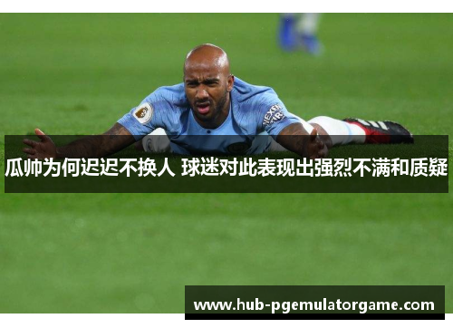 瓜帅为何迟迟不换人 球迷对此表现出强烈不满和质疑