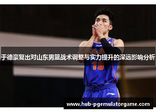 于德豪复出对山东男篮战术调整与实力提升的深远影响分析