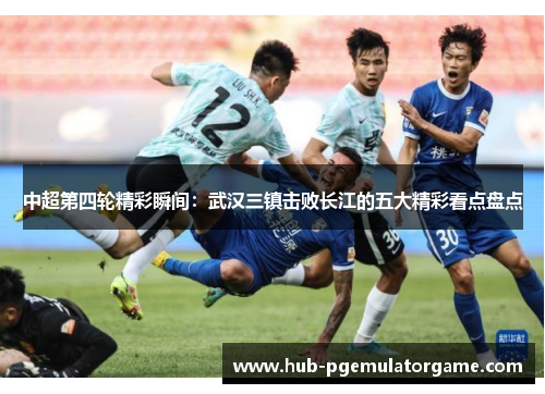 中超第四轮精彩瞬间：武汉三镇击败长江的五大精彩看点盘点