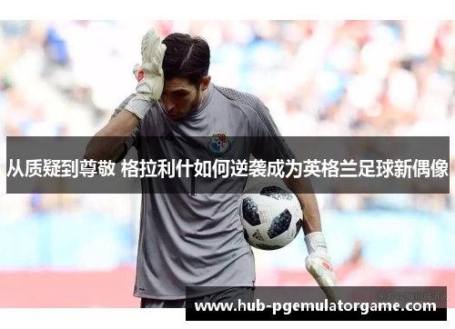 从质疑到尊敬 格拉利什如何逆袭成为英格兰足球新偶像
