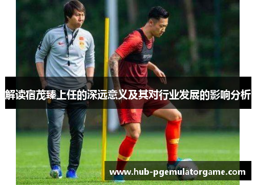 解读宿茂臻上任的深远意义及其对行业发展的影响分析 解读宿茂臻上任的深远意义及其对行业发展的影响分析