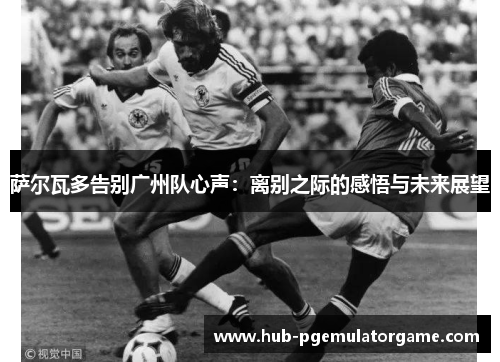 萨尔瓦多告别广州队心声：离别之际的感悟与未来展望