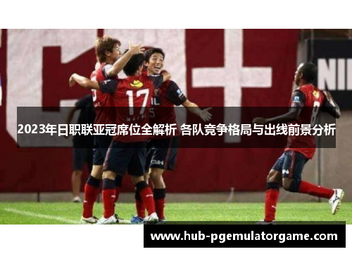 2023年日职联亚冠席位全解析 各队竞争格局与出线前景分析