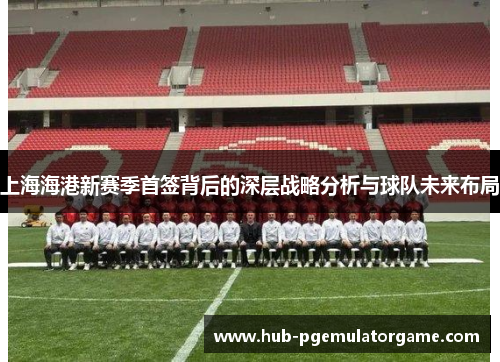 上海海港新赛季首签背后的深层战略分析与球队未来布局