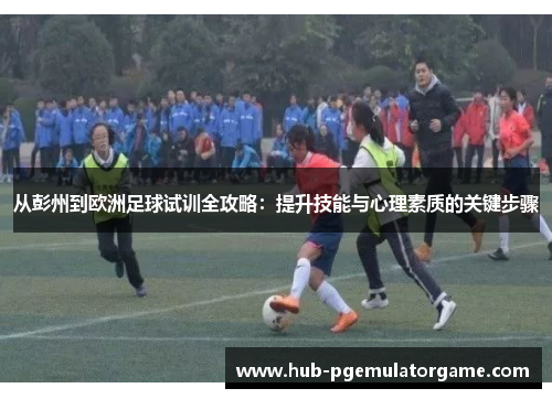 从彭州到欧洲足球试训全攻略：提升技能与心理素质的关键步骤