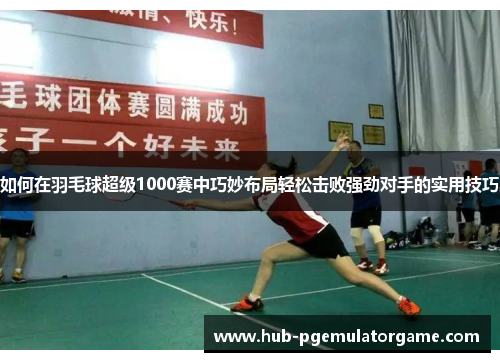 如何在羽毛球超级1000赛中巧妙布局轻松击败强劲对手的实用技巧