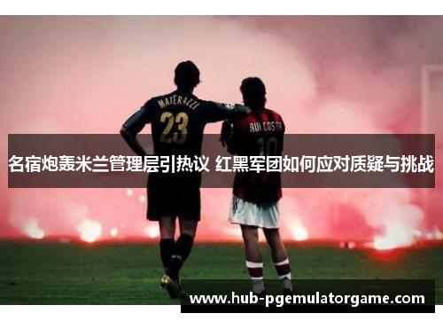 名宿炮轰米兰管理层引热议 红黑军团如何应对质疑与挑战 名宿炮轰米兰管理层引热议 红黑军团如何应对质疑与挑战