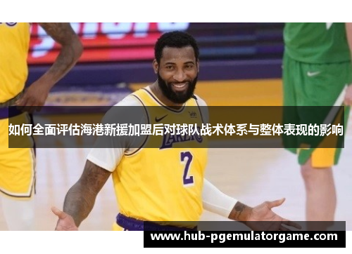 如何全面评估海港新援加盟后对球队战术体系与整体表现的影响