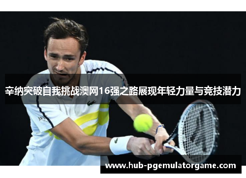 辛纳突破自我挑战澳网16强之路展现年轻力量与竞技潜力