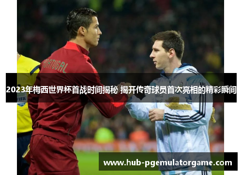 2023年梅西世界杯首战时间揭秘 揭开传奇球员首次亮相的精彩瞬间