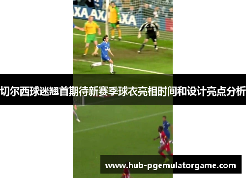 切尔西球迷翘首期待新赛季球衣亮相时间和设计亮点分析