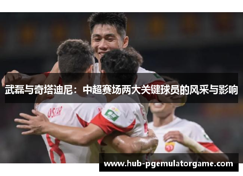 武磊与奇塔迪尼：中超赛场两大关键球员的风采与影响