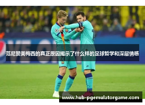 范尼赞美梅西的真正原因揭示了什么样的足球哲学和深层情感