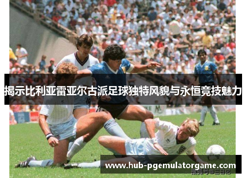 揭示比利亚雷亚尔古派足球独特风貌与永恒竞技魅力