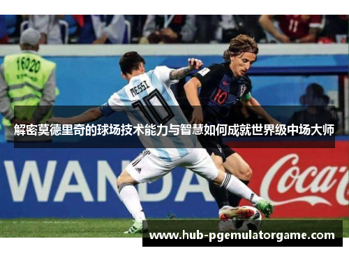 解密莫德里奇的球场技术能力与智慧如何成就世界级中场大师