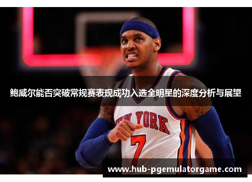 鲍威尔能否突破常规赛表现成功入选全明星的深度分析与展望 鲍威尔能否突破常规赛表现成功入选全明星的深度分析与展望