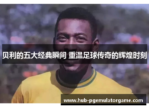 贝利的五大经典瞬间 重温足球传奇的辉煌时刻
