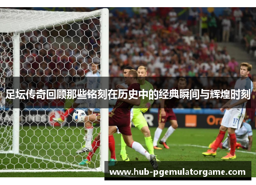 足坛传奇回顾那些铭刻在历史中的经典瞬间与辉煌时刻