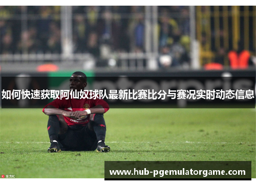 如何快速获取阿仙奴球队最新比赛比分与赛况实时动态信息