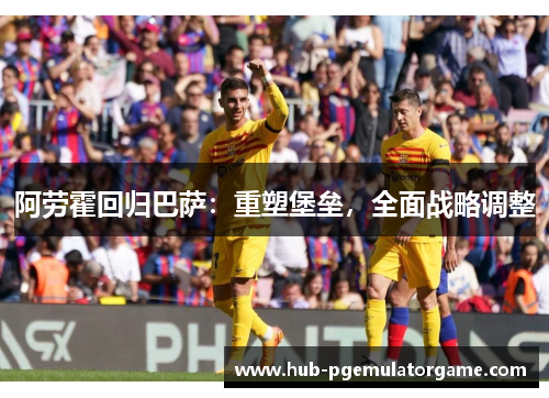 阿劳霍回归巴萨：重塑堡垒，全面战略调整