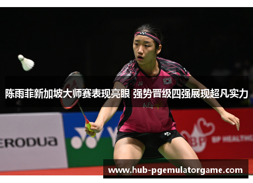 陈雨菲新加坡大师赛表现亮眼 强势晋级四强展现超凡实力