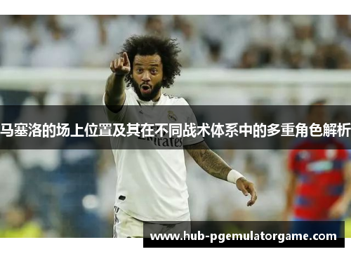 马塞洛的场上位置及其在不同战术体系中的多重角色解析