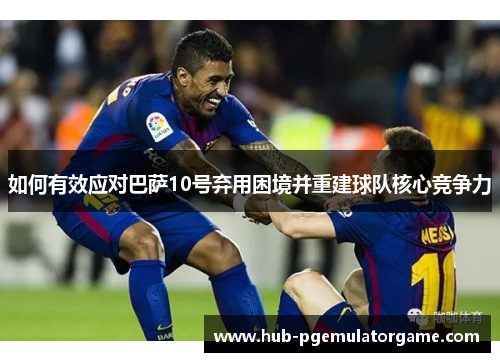 如何有效应对巴萨10号弃用困境并重建球队核心竞争力 如何有效应对巴萨10号弃用困境并重建球队核心竞争力