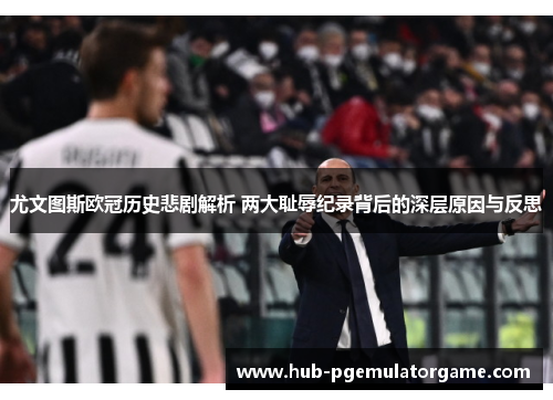 尤文图斯欧冠历史悲剧解析 两大耻辱纪录背后的深层原因与反思