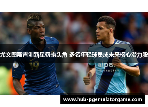 尤文图斯青训新星崭露头角 多名年轻球员成未来核心潜力股