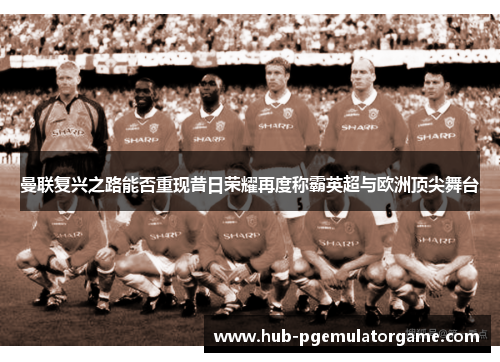 曼联复兴之路能否重现昔日荣耀再度称霸英超与欧洲顶尖舞台 曼联复兴之路能否重现昔日荣耀再度称霸英超与欧洲顶尖舞台