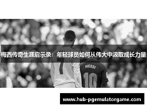 梅西传奇生涯启示录：年轻球员如何从伟大中汲取成长力量