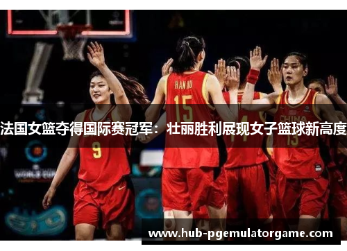 法国女篮夺得国际赛冠军：壮丽胜利展现女子篮球新高度